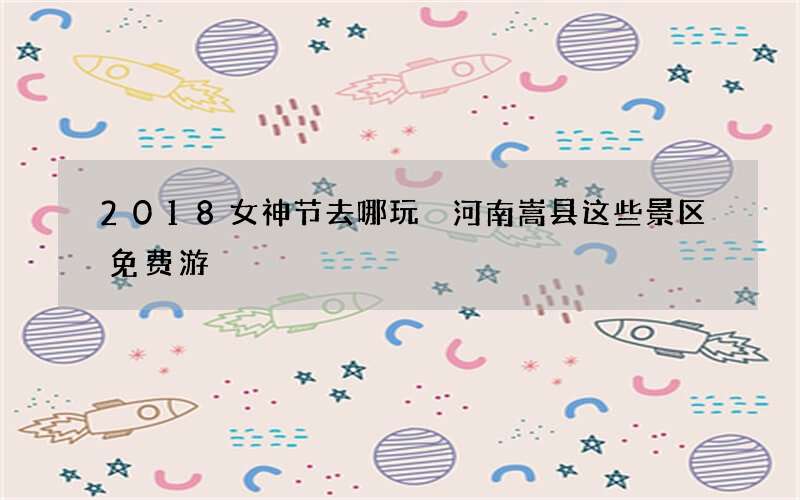 2018女神节去哪玩 河南嵩县这些景区免费游